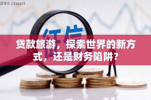 阿鲁科尔沁旗贷款旅游，探索世界的新方式，还是财务陷阱？