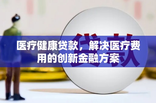 阿鲁科尔沁旗医疗健康贷款，解决医疗费用的创新金融方案